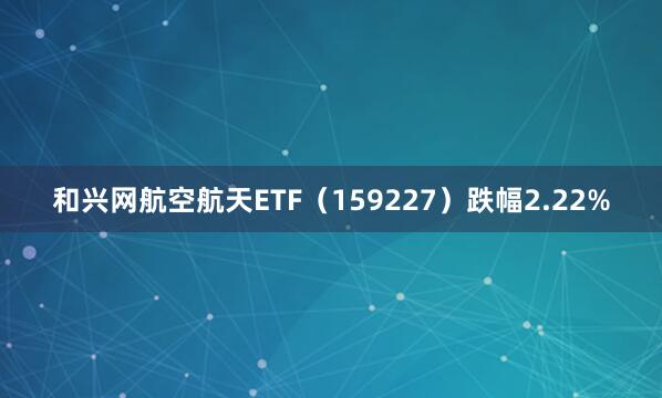 和兴网航空航天ETF（159227）跌幅2.22%