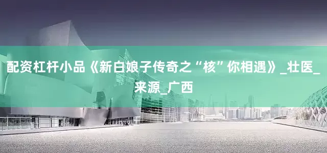 配资杠杆小品《新白娘子传奇之“核”你相遇》_壮医_来源_广西