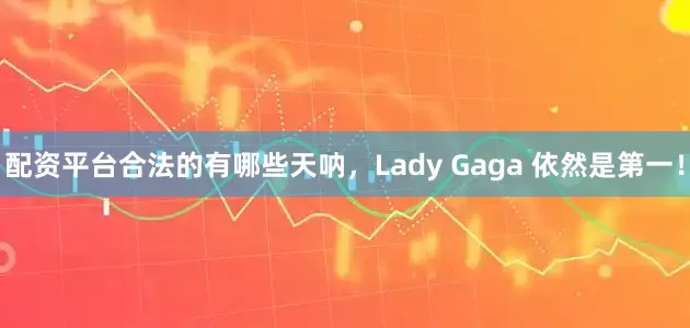 配资平台合法的有哪些天呐，Lady Gaga 依然是第一！