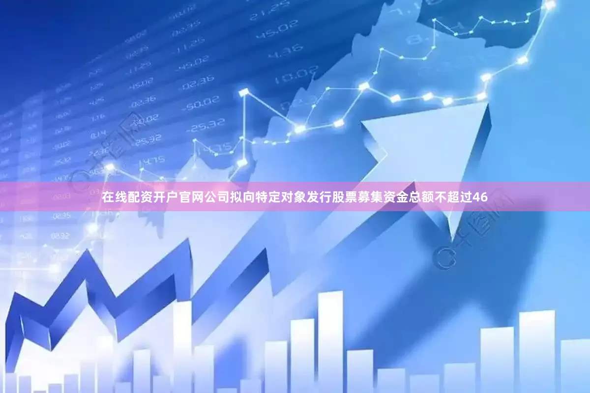 在线配资开户官网公司拟向特定对象发行股票募集资金总额不超过46
