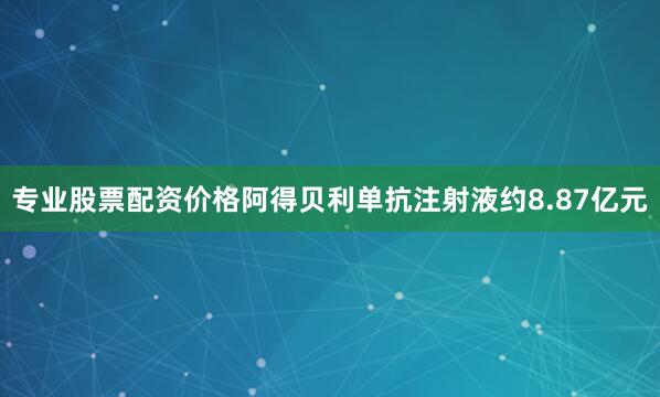专业股票配资价格阿得贝利单抗注射液约8.87亿元
