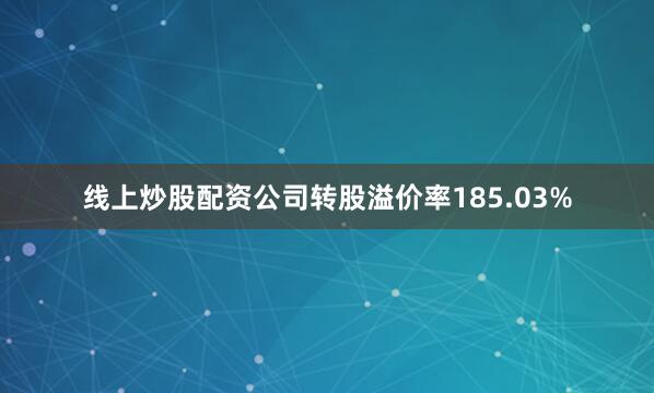 线上炒股配资公司转股溢价率185.03%