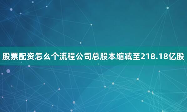 股票配资怎么个流程公司总股本缩减至218.18亿股
