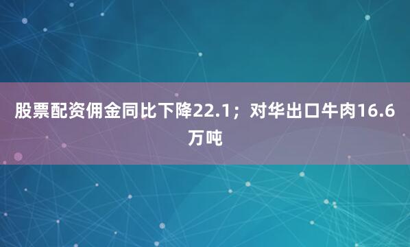 股票配资佣金同比下降22.1；对华出口牛肉16.6万吨