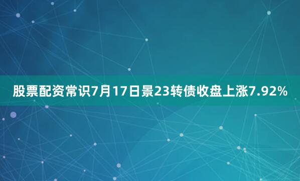股票配资常识7月17日景23转债收盘上涨7.92%