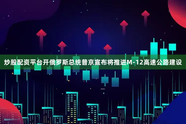 炒股配资平台开俄罗斯总统普京宣布将推进M-12高速公路建设