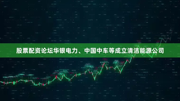 股票配资论坛华银电力、中国中车等成立清洁能源公司