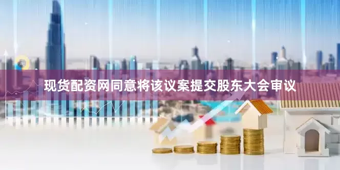 现货配资网同意将该议案提交股东大会审议