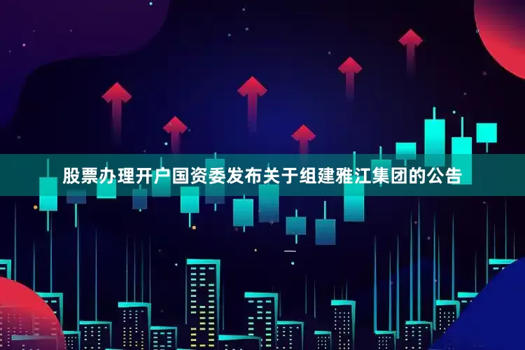 股票办理开户国资委发布关于组建雅江集团的公告