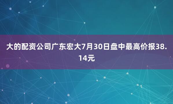 大的配资公司广东宏大7月30日盘中最高价报38.14元