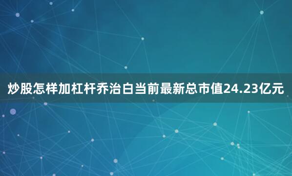 炒股怎样加杠杆乔治白当前最新总市值24.23亿元