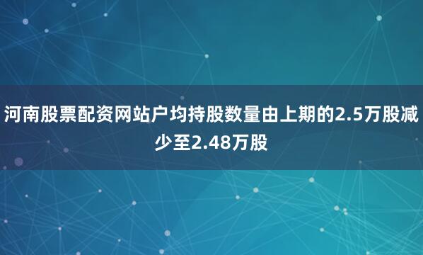 河南股票配资网站户均持股数量由上期的2.5万股减少至2.48万股