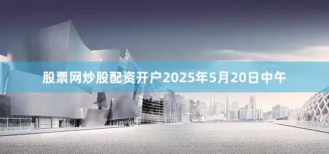 股票网炒股配资开户2025年5月20日中午