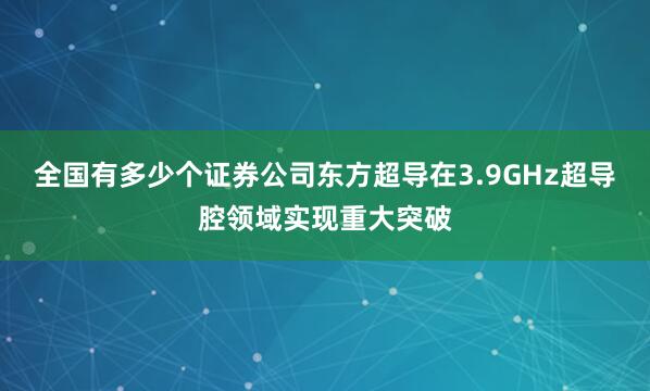 全国有多少个证券公司东方超导在3.9GHz超导腔领域实现重大突破