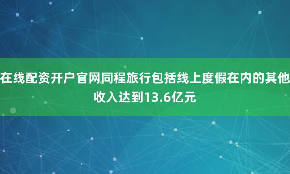 在线配资开户官网同程旅行包括线上度假在内的其他收入达到13.6亿元