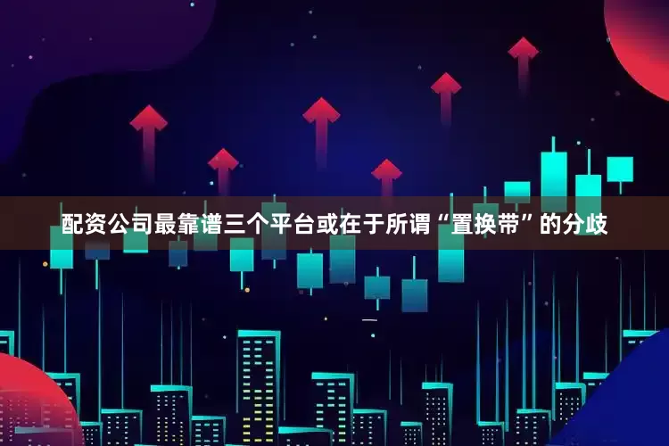 配资公司最靠谱三个平台或在于所谓“置换带”的分歧
