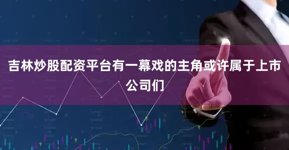 吉林炒股配资平台有一幕戏的主角或许属于上市公司们