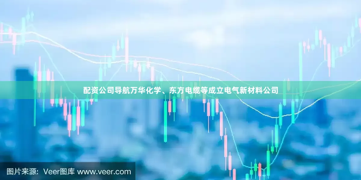 配资公司导航万华化学、东方电缆等成立电气新材料公司