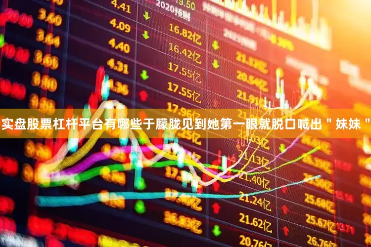 实盘股票杠杆平台有哪些于朦胧见到她第一眼就脱口喊出＂妹妹＂