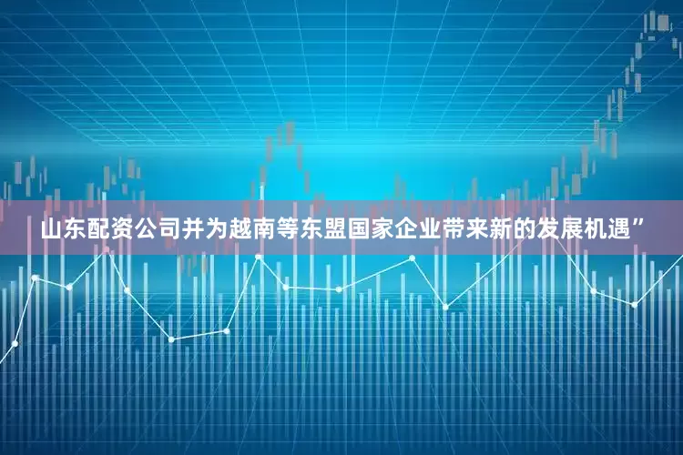 山东配资公司并为越南等东盟国家企业带来新的发展机遇”