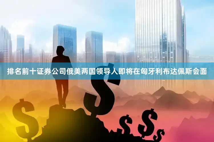 排名前十证券公司俄美两国领导人即将在匈牙利布达佩斯会面